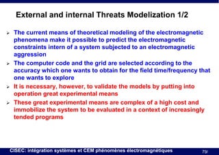 External and internal Threats Modelization 1/2







The current means of theoretical modeling of the electromagnetic
phenomena make it possible to predict the electromagnetic
constraints intern of a system subjected to an electromagnetic
aggression
The computer code and the grid are selected according to the
accuracy which one wants to obtain for the field time/frequency that
one wants to explore
It is necessary, however, to validate the models by putting into
operation great experimental means
These great experimental means are complex of a high cost and
immobilize the system to be evaluated in a context of increasingly
tended programs

CISEC: intégration systèmes et CEM phénomènes électromagnétiques

79/

 
