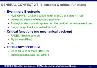 GENERAL CONTEXT 2/3: Electronic & critical functions


Even more Electronic
•
•
•
•



FMS,GPWS,TCAS,IFE (2500 kg for A 380 2 à 3 Mips 4,7 M€)
Increased density of electronic equipment
Analogical electronic disappear for the profit all numerical electronic
Easy change thanks to embedded soft

Critical functions (no mechanical back-up)
FADEC (Engine control)
• Fly by wire (FBW)
• etc.
FREQUENCY SPECTRUM
• Up to 18 GHz or more (40 GHz)
• Increased sensitivity (ex. GPS, )
•



CISEC: intégration systèmes et CEM phénomènes électromagnétiques

8/

 