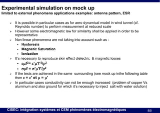 Experimental simulation on mock up
limited to external phenomena applications examples: antenna pattern, ESR






It is possible in particular cases as for aero dynamical model in wind tunnel (cf.
Reynolds number) to perform measurement at reduced scale
However some electromagnetic law for similarity shall be applied in order to be
representative
Non linear phenomena are not taking into account such as :
 Hysteresis
 Magnetic Saturation
 Ionization
It’s necessary to reproduce skin effect dielectric & magnetic losses






emf2= e’m’f’2/r2
smf = s’m’f’/r2

If the tests are achieved in the same surrounding (see mock up inthe following table
then e = e’ et m = m’
In particular cases conductivity can not be enough increased (problem of copper Vs
aluminum and also ground for which it’s necessary to inject salt with water solution)

CISEC: intégration systèmes et CEM phénomènes électromagnétiques

85/

 