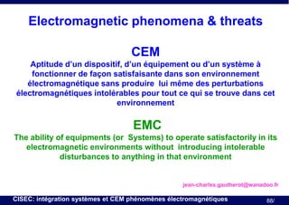 Electromagnetic phenomena & threats
CEM
Aptitude d’un dispositif, d’un équipement ou d’un système à
fonctionner de façon satisfaisante dans son environnement
électromagnétique sans produire lui même des perturbations
électromagnétiques intolérables pour tout ce qui se trouve dans cet
environnement

EMC
The ability of equipments (or Systems) to operate satisfactorily in its
electromagnetic environments without introducing intolerable
disturbances to anything in that environment

jean-charles.gautherot@wanadoo.fr

CISEC: intégration systèmes et CEM phénomènes électromagnétiques

88/

 