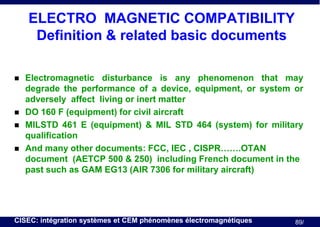ELECTRO MAGNETIC COMPATIBILITY
Definition & related basic documents






Electromagnetic disturbance is any phenomenon that may
degrade the performance of a device, equipment, or system or
adversely affect living or inert matter
DO 160 F (equipment) for civil aircraft
MILSTD 461 E (equipment) & MIL STD 464 (system) for military
qualification
And many other documents: FCC, IEC , CISPR…….OTAN
document (AETCP 500 & 250) including French document in the
past such as GAM EG13 (AIR 7306 for military aircraft)

CISEC: intégration systèmes et CEM phénomènes électromagnétiques

89/

 