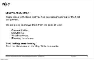 SECOND ASSIGNMENT
Post a video to the blog that you find interesting/inspiring for the final
assignment.
We are going to analyze them from the point of view:
Communication.
Storytelling.
Visual concepts.
Shooting techniques.
Stop making, start thinking.
Start the discussion on the blog. Write comments.

Institut für Wirtschaftsinformatk / Institut Visuelle Kommunikation – Safak Korkut
Tuesday 18 February 14

18.02.2014

10

 