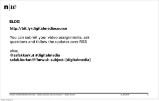 BLOG
http://bit.ly/digitalmediacourse
You can submit your video assignments, ask
questions and follow the updates over RSS
also;
@safakkorkut #digitalmedia
safak.korkut@fhnw.ch subject: [digitalmedia]

Institut für Wirtschaftsinformatk / Institut Visuelle Kommunikation – Safak Korkut
Tuesday 18 February 14

18.02.2014

5

 