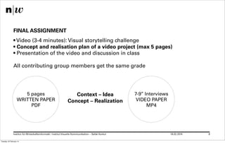 FINAL ASSIGNMENT
• Video (3-4 minutes): Visual storytelling challenge
• Concept and realisation plan of a video project (max 5 pages)
• Presentation of the video and discussion in class
All contributing group members get the same grade

5 pages
WRITTEN PAPER
PDF

Context – Idea
Concept – Realization

Institut für Wirtschaftsinformatk / Institut Visuelle Kommunikation – Safak Korkut
Tuesday 18 February 14

7-9’’ Interviews
VIDEO PAPER
MP4

18.02.2014

8

 