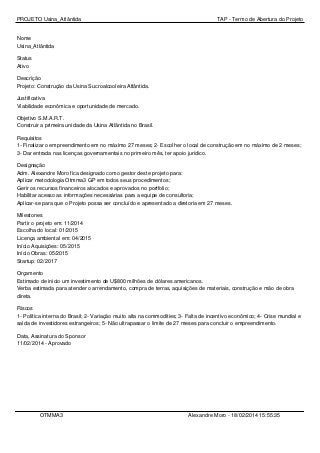 PROJETO Usina_Atlântida

TAP - Termo de Abertura do Projeto

Nome
Usina_Atlântida
Status
Ativo
Descrição
Projeto: Construção da Usina Sucroalcooleira Atlântida.
Justificativa
Viabilidade econômica e oportunidade de mercado.
Objetivo S.M.A.R.T.
Construir a primeira unidade da Usina Atlântida no Brasil.
Requisitos
1- Finalizar o empreendimento em no máximo 27 meses; 2- Escolher o local de construção em no máximo de 2 meses;
3- Dar entrada nas licenças governamentais no primeiro mês, ter apoio jurídico.
Designação
Adm. Alexandre Moro fica designado como gestor deste projeto para:
Aplicar metodologia Otmma3 GP em todos seus procedimentos;
Gerir os recursos financeiros alocados e aprovados no portfolio;
Habilitar acesso as informações necessárias para a equipe de consultoria;
Aplicar-se para que o Projeto possa ser concluído e apresentado a diretoria em 27 meses.
Milestones
Partir o projeto em: 11/2014
Escolha do local: 01/2015
Licença ambiental em: 04/2015
Início Aquisições: 05/2015
Início Obras: 05/2015
Startup: 02/2017
Orçamento
Estimado de inicio um investimento de U$800 milhões de dólares americanos.
Verba estimada para atender o arrendamento, compra de terras, aquisições de materiais, construção e mão de obra
direta.
Riscos
1- Política interna do Brasil; 2- Variação muito alta na commodities; 3- Falta de incentivo econômico; 4- Crise mundial e
saída de investidores estrangeiros; 5- Não ultrapassar o limite de 27 meses para concluir o empreendimento.
Data, Assinatura do Sponsor
11/02/2014 - Aprovado

OTMMA3

Alexandre Moro - 18/02/2014 15:55:35

 