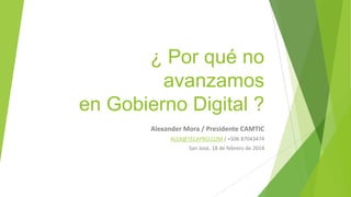 ¿ Por qué no avanzamos
en Gobierno Digital ?
Alexander Mora / Presidente CAMTIC
ALEX@TECAPRO.COM / +506 87043474
San José, 18 de febrero de 2014

 