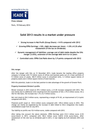 Press release
Paris, 19 February 2014

REVISED VERSION

Solid 2013 results in a market under pressure
 Strong increase in Net Profit (Group Share): +141% compared with 2012
 Growing net current cash flow: +1.2%
 Growing EPRA Earnings from Property Investment: +16%,
slight decrease per share: −1.0% (+0.2% after restatement of the tax on
dividends)
 Dynamic management of liabilities: average cost of debt stable despite the Silic
merger (3.83%), extension of the average debt term to 4.6 years
 Controlled costs: EPRA Cost Ratio down by 3.9 points compared with 2012

Silic merger
After the merger with Silic on 31 December 2013, Icade became the leading office property
company in Europe with 7.5 billion euros of offices and business parks out of a total portfolio of
9.1 billion euros of assets, 502.9 million euros in annualised rents, 3.1 million square metres of
property assets and 2 million square metres of land reserves.
With this potential, Icade is in the best position to take advantage of the growth of Greater Paris.
Property Investment Division’s profits
Rental revenues in 2013 stood at 474.1 million euros, a 21.0% increase compared with 2012. This
was mainly due to additional rents resulting from the acquisition of Silic (+75.5 million euros). On a
like-for-like basis, the increase was 1.7% (+6.7 million euros).
Net rent stood at 434.3 million euros, representing a margin of 91.6%, an improvement of 2.4 point
compared with 2012.
Financial profit stood at -124.4 million euros compared with -105.6 million euros in 2012. This
change can mainly be explained by the increase in debt linked to Silic's integration into Icade's
consolidation scope from 22 July 2013.
Tax liability on profits was 10.4 million euros, stable compared with 2012.
After taking into account the above elements, EPRA Earnings from Property Investment were 214.3
million euros (3.52 euros/share) in 2013, compared with 184.2 million euros in2012 (3.56
-1-

 