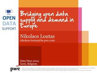 Bridging open data
OPEN supply and demand in
DATA Europe
SUPPORT
Nikolaos Loutas

nikolaos.loutas@be.pwc.com

Data Days 2014
Gent, Belgium
PwC firms help organisations and individuals create the value they’re looking for. We’re a network of firms in 158 countries with close to 180,000 people who are committed to
delivering quality in assurance, tax and advisory services. Tell us what matters to you and find out more by visiting us at www.pwc.com.
PwC refers to the PwC network and/or one or more of its member firms, each of which is a separate legal entity. Please see www.pwc.com/structure for further details.

 