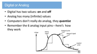 •
•
•
•

Digital has two values: on and off
Analog has many (infinite) values
Computers don’t really do analog, they quantize
Remember the 6 analog input pins---here’s how
they work

 