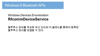 Windows.Devices.Enumeration

RfcommDeviceService
블루투스 장비를 추상화 하고 있으며 이 클래스를 통해서 등록된
블루투스 장비를 연결할 수 있다.

 
