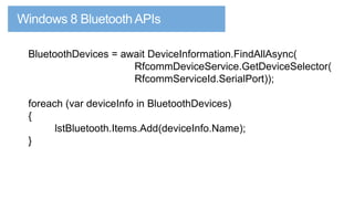 BluetoothDevices = await DeviceInformation.FindAllAsync(
RfcommDeviceService.GetDeviceSelector(
RfcommServiceId.SerialPort));

foreach (var deviceInfo in BluetoothDevices)
{
lstBluetooth.Items.Add(deviceInfo.Name);
}

 