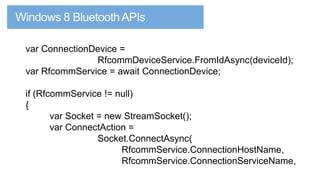 var ConnectionDevice =
RfcommDeviceService.FromIdAsync(deviceId);
var RfcommService = await ConnectionDevice;

if (RfcommService != null)
{
var Socket = new StreamSocket();
var ConnectAction =
Socket.ConnectAsync(
RfcommService.ConnectionHostName,
RfcommService.ConnectionServiceName,

 