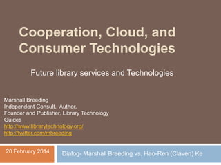 Cooperation, Cloud, and
Consumer Technologies
Future library services and Technologies

Marshall Breeding
Independent Consult, Author,
Founder and Publisher, Library Technology
Guides
http://www.librarytechnology.org/
http://twitter.com/mbreeding
20 February 2014

Dialog- Marshall Breeding vs. Hao-Ren (Claven) Ke

 