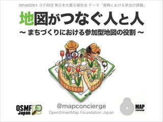 20140220トヨタ財団 東日本大震災報告会 テーマ「復興における参加の課題」

地図がつなぐ人と人
∼ まちづくりにおける参加型地図の役割 ∼

@mapconcierge
OpenStreetMap Foundation Japan

 