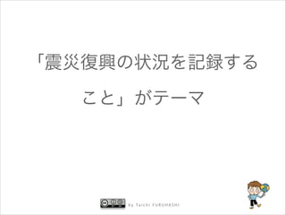 「震災復興の状況を記録する
こと」がテーマ

b y Ta i c h i F U R U H A S H I

 
