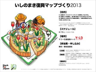 いしのまき復興マップづくり2013
【目的】
1) 石巻のオープンストリートマップ※を実用レベルにする。
2) 石巻のイマを記録し、後で振り返ることができるようにする。
3) 地域の方々が自分たちで地図を更新し、石巻を再発見するひと
つのきっかけをつくる。

!

※オープンストリートマップは、みんなでつくる世界地図づくりプロジェクトです。
 100万人の仲間(2013年1月現在)といっしょに、さまざまな地域でまち歩きをしながら
地図を作っています。 http://osm.org

!
【スケジュール】
4/13(土)

10:30-17:00

!
【場所】

ヤフー石巻復興ベース

!
【参加費・申し込み】
無料・事前登録制

!

【主催】 Hack for Japan/一般社団法人オープンストリートマップ・
ファウンデーション・ジャパン

!

石巻市役所 / 社団法人 石巻観光協会 / 石巻商工会議所 / 河北
新報社 / 三陸河北新報社 / 助けあいジャパン / NPO法人
DoTankみやぎ / 東京工業大学真野研究室(ISHINOMAKI2.0) /
ピースボート災害ボランティアセンター / みらいサポート石巻
/ Yahoo! JAPAN(50音順)

【後援】

!
!
!

【連絡先】
一般社団法人オープンストリートマップ・ファウンデーション・ジャパン
fukko@osmf.jp

オープンストリートマップによる復興マップづくりの活動は公益財団法人トヨタ財団 平成23年度夏 研究助成プログラム「特定課題」政策提言助成の支援を受けて被災地各地で活動中です。

 