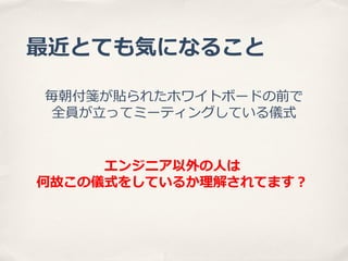 最近とても気になること
毎朝付箋が貼られたホワイトボードの前で
全員が⽴立立ってミーティングしている儀式
エンジニア以外の⼈人は
何故この儀式をしているか理理解されてます？

 
