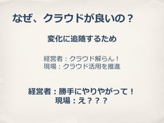 なぜ、クラウドが良良いの？
変化に追随するため
経営者：クラウド解らん！
現場：クラウド活⽤用を推進

経営者：勝⼿手にやりやがって！
現場：え？？？

 