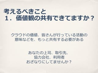 考えるべきこと
１．価値観の共有できてますか？
クラウドの価値、皆さんが⾏行行っている活動の
意味などを、もっと共有する必要がある
あなたの上司、取引先、
協⼒力力会社、利利⽤用者
おざなりにしてませんか？

 