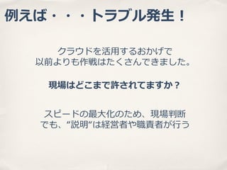 例例えば・・・トラブル発⽣生！
クラウドを活⽤用するおかげで
以前よりも作戦はたくさんできました。
現場はどこまで許されてますか？
スピードの最⼤大化のため、現場判断
でも、“説明“は経営者や職責者が⾏行行う

 