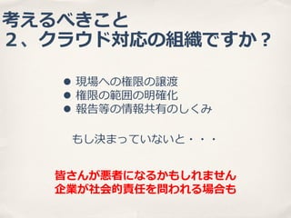 考えるべきこと
２、クラウド対応の組織ですか？
l  現場への権限の譲渡
l  権限の範囲の明確化
l  報告等の情報共有のしくみ
もし決まっていないと・・・
皆さんが悪者になるかもしれません
企業が社会的責任を問われる場合も

 