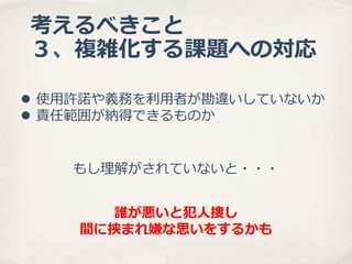 考えるべきこと
３、複雑化する課題への対応
l  使⽤用許諾諾や義務を利利⽤用者が勘違いしていないか
l  責任範囲が納得できるものか
もし理理解がされていないと・・・
誰が悪いと犯⼈人捜し
間に挟まれ嫌な思いをするかも

 