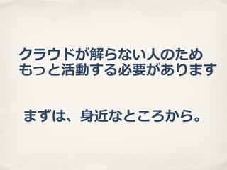 クラウドが解らない⼈人のため
もっと活動する必要があります
まずは、⾝身近なところから。

 