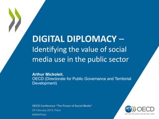 DIGITAL DIPLOMACY –
Identifying the value of social
media use in the public sector
Arthur Mickoleit,
OECD (Directorate for Public Governance and Territorial
Development)
OECD Conference “The Power of Social Media”
20 February 2014, Paris
#SMWParis
 
