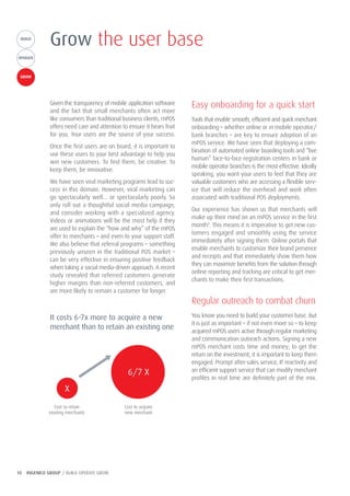 10 INGENICO GROUP / BUILD OPERATE GROW
BUILDBUILD
OPERATE
GROW
Grow the user base
Given the transparency of mobile application software
and the fact that small merchants often act more
like consumers than traditional business clients, mPOS
offers need care and attention to ensure it bears fruit
for you. Your users are the source of your success.
Once the first users are on board, it is important to
use these users to your best advantage to help you
win new customers. To find them, be creative. To
keep them, be innovative.
We have seen viral marketing programs lead to suc-
cess in this domain. However, viral marketing can
go spectacularly well… or spectacularly poorly. So
only roll out a thoughtful social media campaign,
and consider working with a specialized agency.
Videos or animations will be the most help if they
are used to explain the “how and why” of the mPOS
offer to merchants – and even to your support staff.
We also believe that referral programs – something
previously unseen in the traditional POS market –
can be very effective in ensuring positive feedback
when taking a social media-driven approach. A recent
study revealed that referred customers generate
higher margins than non-referred customers, and
are more likely to remain a customer for longer.
Easy onboarding for a quick start
Tools that enable smooth, efficient and quick merchant
onboarding – whether online or in mobile operator/
bank branches – are key to ensure adoption of an
mPOS service. We have seen that deploying a com-
bination of automated online boarding tools and “live
human” face-to-face registration centers in bank or
mobile operator branches is the most effective. Ideally
speaking, you want your users to feel that they are
valuable customers who are accessing a flexible serv-
ice that will reduce the overhead and work often
associated with traditional POS deployments.
Our experience has shown us that merchants will
make up their mind on an mPOS service in the first
month9
. This means it is imperative to get new cus-
tomers engaged and smoothly using the service
immediately after signing them. Online portals that
enable merchants to customize their brand presence
and receipts and that immediately show them how
they can maximize benefits from the solution through
online reporting and tracking are critical to get mer-
chants to make their first transactions.
Regular outreach to combat churn
You know you need to build your customer base. But
it is just as important – if not even more so – to keep
acquired mPOS users active through regular marketing
and communication outreach actions. Signing a new
mPOS merchant costs time and money; to get the
return on the investment, it is important to keep them
engaged. Prompt after-sales service, IT reactivity and
an efficient support service that can modify merchant
profiles in real time are definitely part of the mix.
It costs 6-7x more to acquire a new
merchant than to retain an existing one
Cost to retain
existing merchants
Cost to acquire
new merchant
6/7 X
X
 