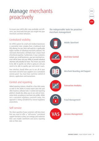 INGENICO GROUP / BUILD OPERATE GROW 11
BUILDBUILD
OPERATE
GROW
To ensure your mPOS offer stays profitable and effi-
cient, you need tools that give you insight into your
merchants and their behaviors.
Centralized visibility
An mPOS system for small and medium businesses
is somewhat more complex than a traditional retail
POS offering. For one, there will surely be a significantly
higher number of individual merchants onboard. The
merchants themselves will likely have a lower level
of technical expertise. Furthermore, if your customers
include very small businesses, your per-merchant rev-
enue will be lower and your ability to provide individual
attention will probably be lower. This means you need
to be able to quickly see what is going on and you
need to be able to quickly spot and correct issues.
Your interface should allow you to see all of your
merchants and all of your suppliers via a centralized
control panel. You must have real-time control of
devices, applications and transactions.
Control and reporting
Global reporting statistics should be a few clicks away,
as well as the ability to easily export data into your
other business software tools. A control and reporting
platform should also allow you to see and set trans-
action limits according to merchant risk profiles. While
not a consistent regulatory constraint today, this
approach is being considered by several regulatory
associations.
Self service
The sheer quantity of your customers will also mean
that you need to offer a “self-service” centralized
support functions so they can manage and customize
their own mobile storefronts and access reporting
data on their own.
Manage merchants
proactively
The indispensible tools for proactive
merchant management
Mobile Storefront
Real-time Control
Merchant Boarding and Support
Transaction Analytics
Fraud Management
Services Management
 