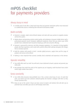 12 INGENICO GROUP / BUILD OPERATE GROW
Always keep in mind
1 ● A mobile point of sale offer is about much more than just payment. Merchants will be most interested
in a solution that assists in enhancing their full end-to-end business model.
Build carefully
2 ● Payment is complex. Build a best-of-breed solution and work with your partners to regularly monitor
and test the system.
3 ● Mobile phones and operating systems evolve quickly, and combining a consumer mobile device with a
professional payment service introduces additional complexity. Ensure that you and/or your mPOS
provider have a dedicated team focused on keeping up with new consumer offerings.
4 ● Payment is governed by extensive and often-changing regulations. It is important to bring together
people who have experience, and to work with a partner whose R&D roadmap anticipates the changes
that are already expected.
5 ● Build the solution with growth in mind – consider global presence, supply chain and the range of
products and services to be offered.
6 ● Nothing is more important than security. Carefully check credentials and experience in this domain.
Operate smoothly
7 ● Your mPOS offer won’t run itself. You will need a team dedicated to launch, operate and promote your
mPOS offer.
8 ● Into packages that match the needs of the segment you are targeting: small merchants have certain
needs, larger retailers have others.
Grow constantly
9 ● Your mPOS offers becomes truly profitable once it hits a certain critical mass of users. To reach that
point, you need to get new customers onboard quickly and maintain a dialogue with them so they
remain consistent users.
10 ● Keep an eye on the system. Ensure you have access to reports and statistics that will alert you to
potential issues and allow your users to self-manage certain tasks.
mPOS checklist
for payments providers
 