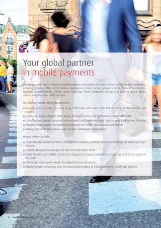 14 INGENICO GROUP / BUILD OPERATE GROW
Your global partner
in mobile payments
We process and secure millions of mobile payment transactions for many of the world’s leading businesses,
including acquirers, ISOs, direct selling organizations, home service providers, retail, financial institutions,
hospitality establishments, mobile carriers and more. These companies rely on us in order to quickly get to
market with their own mPOS solution.
Our platform enables these businesses to:
● Securely accept mobile payments using a full suite a full suite of PCI PTS and EMV certified mobile card
readers
● Quickly and easily integrate with existing backend systems and applications using ROAM’s APIs
● Cost-effectively create customized, white-labeled mPOS solutions using their company’s established branding
● Accept payments using the leading smartphones and tablets, including iOS and Android
● Manage all mobile transactions with real-time dashboards and analytics
Unique features include:
● Comprehensive mobile commerce management solution providing real-time control over the entire merchant
lifecycle
● Custom risk engine to manage risk tolerance and reduce fraud
● Highly flexible and scalable architecture designed to support deployment of any size and in any region of
the world
● EMV-ready, future-proof solution for global payment acceptance
● Industry-proven technology from the most trusted leaders in mobile commerce: ROAM and Ingenico.
 