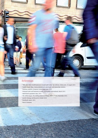 1
“Why Don’t More Small Businesses Accept Credit Cards,” by TJ McCue, Forbes.com, 16 August 2013
2
Statistic Brain: http://www.statisticbrain.com/credit-card-ownership-statistics
3
Payment statistics, European Central Bank, June 2012
4
Financial Cards and Payments in India, Euromonitor International, March 2013
5
World Bank population data, 2012
6
The mPOS Impact: The Shifting Balance of Power, Mobey Forum, November 2013
7
Javelin Strategy and Research, October 2013
8
RetailSails report, 2012
9
Bain & Company
References
 