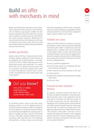 INGENICO GROUP / BUILD OPERATE GROW 3
BUILDBUILD
OPERATE
GROW
Mobile and tablet-based applications have democ-
ratized solutions for both consumers and merchants,
who are looking to gain greater visibility into their
business operations, boost their efficiency, increase
sales, streamline accounting processes and enhance
the overall consumer experience. While there are
many themes common to all industries and all sizes
of merchants, these drivers mean that even small
and medium businesses (SMBs) will demand tailored
solutions down the road.
Market specificities
Mature markets still have a high potential in terms
of mobile solutions equipment, as some markets are
few equipped, such as small businesses. As example,
a full 55% of the 27 million small businesses in the
United States cannot accept credit cards1
. In a country
where there are 3.5 payment cards per person2
, this
is an enormous gap. In the European Union, there
are half as many payment cards per capita3
, and the
number of small businesses who cannot accept cards
is even greater.
As developed markets move up the value chain,
emerging markets are set for explosive growth in
small and medium businesses with the emergence
of a new middle class and greater financial inclusion.
Card ownership has doubled in the past five years in
India4
, for example, yet there is only one POS terminal
for every 1,700 people5
. However, solutions for emerg-
ing markets come with their own set of challenges
and specificities. For these reasons, we have found
that when formulating an mPOS service, merchants’
needs vary widely depending on geography, industry
and education levels, and it is therefore important to
target a specific segment at the outset.
Tailored use cases
Tailoring an mPOS solution to a specific use case has
been shown to result in enormous successes, effectively
transforming the mobile or tablet-based payment
application into a complete sales tool. For example,
a major global retailer of home improvement and
construction products and services has equipped hun-
dreds of associated contractors with an mPOS solution
that manages their customer interactions from start
to finish, enabling them to:
● Set up a quotation appointment
● Show the client options for renovations with real-
time rendering and quoting
● Order materials and check inventory on the spot
● Accept payment
● Obtain proof of delivery and send electronic receipts
and invoices
● And much more…
Focused on the customer
journey
For decades, consumers haven’t been able to see
the tools and systems driving their in-store purchases.
Moving forward, point of sale applications will not
only need to be intuitive and attractive enough to
be shown to consumers, but they will become an
integral part of the customer journey. mPOS innovators
and mobile payment providers have the most to gain
from this shift. As noted by the Mobey Forum, the
global association focused on mobile financial services:
“The innovators and providers who find a way to
integrate and disguise the payment within engaging
physical and virtual consumer shopping experiences
will win. Innovators and providers that focus solely
on the payment will lose.”6
Build an offer
with merchants in mind
Did you know?
55% of the 27 million
small businesses
in the United States
cannot accept credit cards.
 