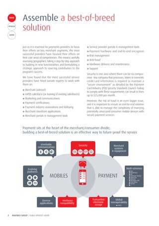 4 INGENICO GROUP / BUILD OPERATE GROW
Just as it is essential for payments providers to focus
their efforts on key merchant segments, the most
successful providers have focused their efforts on
their core areas of competencies. This means carefully
assessing geographies, taking a step-by-step approach
to building in new functionalities and formulating a
strategic approach to sourcing contributors to the
program’s success.
We have found that the most successful service
providers have hired outside experts to work with
them on:
● Merchant outreach
● mPOS salesforce (or training of existing salesforces)
● Marketing and communications
● Payment certifications
● Payment industry associations and lobbying
● Merchant storefront applications
● Merchant portals & management tools
Assemble a best-of-breed
solution
● Service provider portals & management tools
● Payment hardware and end-to-end encryption
● Risk management
● Anti-fraud
● Hardware delivery and maintenance
● Support
Security is one area where there can be no compro-
mise. Any company that processes, stores or transmits
credit card information is required to maintain a
“secure environment” as detailed by the Payment
Card Industry (PCI) Security Standards Council. Failing
to comply with these requirements can result in fines
up to $25,000 per month.
However, the risk of fraud is an even bigger issue,
and it is important to ensure an end-to-end solution
that is able to manage the complexity of marrying
potentially unsecured consumer mobile devices with
secure payment services.
Payment sits at the heart of the merchant/consumer divide;
building a best-of-breed solution is an effective way to future-proof the service
Merchant
systems
& equipment
Hardware
compatibility
Global
interoperability
Diverse
applications
Unreliable
communications
● EMVCo
Multi-schemes
● Visa
● MasterCard
● JCB
● American Express
● Union Pay
● Discover
● Electronic Cash
● Carte bleue
● CartaSi
● …
MOBILES PAYMENT
Security
Evolving
platforms
Transaction
electronic
receipt
BUILDBUILD
OPERATE
GROW
 