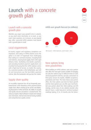 INGENICO GROUP / BUILD OPERATE GROW 5
BUILDBUILD
OPERATE
GROW
Launch with a concrete
growth plan
Whether you expect your growth to be in volume,
as you reach more merchants; or in reach, as you
cover more countries; or in services, as you expand
your offer; successful mPOS solutions must launch
with a growth plan in mind.
Local requirements
In-country support and regulatory compliance are
important, and scaling an mPOS solution across the
globe is an order of magnitude more challenging
than scaling an e-commerce business. Accepting local
card schemes, ensuring local supply chains with rapid
delivery times, facilitating cross-border payments,
and providing localized payment applications are
essential to ensuring that the mPOS solution comes
with a high level of service, no matter the country.
As a concrete example, in the Netherlands, over half
of card transactions use the local IDEAL payment
scheme. Miss this localisation and you lose the market.
Supply chain quality
An incredibly important but all too frequently over-
looked factor is the robustness of the payment device
supply chain. When ramping up the service and deploy-
ing thousands of mPOS terminals, the ability to securely
and rapidly execute and deliver is fundamental. This
ramp-up requires robust software to board and manage
new merchants, internal and external testing facilities
and comprehensive quality control.
New options bring
new possibilities
When building an mPOS solution, seek out a partner
who offers the most open system capable of managing
not only the widest range of different kinds of cards
and local payment schemes, but also connections to
third party services for loyalty, mWallet acceptance,
promotions and more. The more choice your partner
offers, the more options you have for future growth
and the more options you can offer your merchants.
Ask your partner about their R&D roadmap and API
strategy, and be wary of any solution provider who
doesn’t have a solid long-term technical product
roadmap looking 12 to 18 months into the future.
Launch with a concrete
growth plan
mPOS user growth forecast (in millions)
1
6
19
2011 2013 2017
ABI research – mPOS shipments, world market – 2012
 