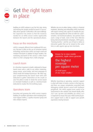 8 INGENICO GROUP / BUILD OPERATE GROW
BUILDGROW
OPERATE
BUILD
Building an mPOS solution is just the first step. Hiring
and training the people needed to launch it success-
fully and to operate it efficiently is the next challenge.
Our experience has shown us that the resources
needed for an mPOS service evolve significantly
between the launch and the operational phases.
Focus on the merchants
mPOS is uniquely different from traditional POS serv-
ices. Because it relies on the use of consumer-owned
technology and because mPOS can target small and
medium merchants in addition to larger retailers, the
marketing and launch of the service is often much
closer to a B2C campaign than a B2B campaign.
Launch team
It is therefore important to build a dedicated in-house
launch team who is able to use online marketing,
popup events, social media, and viral campaigns to
attract small and medium businesses. We often sug-
gest complementing the launch team with staff
dedicated to gather information on the results of
your first pilots in order to tweak the service based
on merchant feedback as well as a technical team
dedicated to resolve the first teething issues.
Operations team
Executing and growing the mPOS service requires
building an excellent operations team including tech-
nical support staffers, a quality insurance group and
data analysis experts.
Whether you are an online startup, a telco or a financial
institution, attracting and onboarding mPOS merchants
will require training sales agents to simplify the pay-
ments value proposition for what can often be a price-
sensitive, non-technical audience. Our partners have
used a range of tools, some of the most effective
being internal promotional campaigns, mPOS gurus,
“learning lunches,” and the use of how-to videos or
interactive guides that can be viewed at the same
time as sales agents sign up new merchants.
Whether launching or operating, customer support
is what will make or break a service in the long run,
and there are unique complexities associated with
debugging mobile devices paired with hardware
peripherals. The mPOS support team needs to be
well-trained in the solution and should ideally offer
24/7 care. Up-time and reliability are critical, so it
is important to ensure that your mPOS technical part-
ner’s support team is able to support your growth
aspirations moving forward.
Get the right team
in place
Known for in-store mobile
payments, Apple stores generate
the highest
revenue
per square meter
of retail space
of any major retailer.8
 