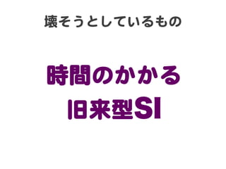 壊そうとしているもの  

時間のかかる  
旧来型SI

 