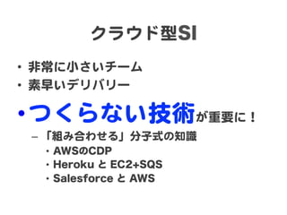 クラウド型SI  
•  非常に小さいチーム  
•  素早いデリバリー  

• つくらない技術が重要に！  
–  「組み合わせる」分子式の知識  
•  AWSのCDP
•  Heroku と EC2+SQS
•  Salesforce と AWS

 