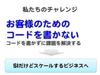 私たちのチャレンジ  

お客様のための  
コードを書かない  
コードを書かずに課題を解決する  

SIだけどスケールするビジネスへ  

 