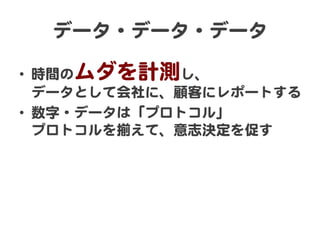データ・データ・データ  
•  時間のムダを計測し、  
データとして会社に、顧客にレポートする  
•  数字・データは「プロトコル」  
プロトコルを揃えて、意志決定を促す  

 