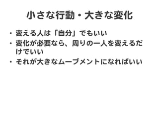 小さな行動・大きな変化  
•  変える人は「自分」でもいい  
•  変化が必要なら、周�りの一人を変えるだ
けでいい  
•  それが大きなムーブメントになればいい  

 