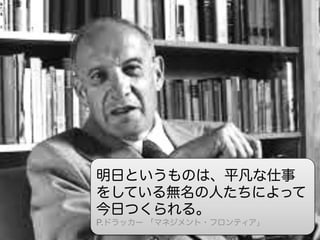未来は、名も無い一人の手によって、いま
創られている  

明日というものは、平凡な仕事
をしている無名の人たちによって
今日つくられる。
P.ドラッカー 「マネジメント・フロンティア」

 