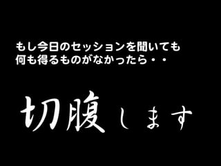 もし今日のセッションを聞いても  
何も得るものがなかったら・・  

切腹します  

 