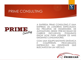 PRIME CONSULTING

A EMPRESA PRIME CONSULTING É UMA
EMPRESA DE LONDRINA ESPECIALISTA
EM PROJETOS DE ENGENHARIA DE
AUTOMÓVEIS. DESDE 1998 NO RAMO DE
CARROS
EXCLUSIVOS,
POSSUÍMOS
KNOW HOW PARA ATENDER OS MAIS
EXIGENTES CONSUMIDORES.
COM UMA EQUIPE BASTANTE DINÂMICA
E
COMPETENTE,
PROCURAMOS
INSPIRAÇÃO NA IDENTIDADE QUE
BUSCAMOS EM UM VEÍCULO.

 