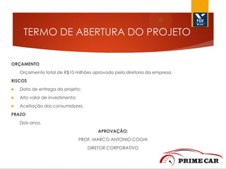 TERMO DE ABERTURA DO PROJETO
ORÇAMENTO
Orçamento total de R$10 milhões aprovado pela diretoria da empresa.

RISCOS


Data de entrega do projeto;



Alto valor de investimento;



Aceitação dos consumidores.

PRAZO
Dois anos.
APROVAÇÃO:
PROF. MARCO ANTONIO COGHI
DIRETOR CORPORATIVO

 