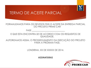 TERMO DE ACEITE PARCIAL
FORMALIZAMOS PARA OS DEVIDOS FINS O ACEITE DA ENTREGA PARCIAL
DO PROJETO PRIME CAR
FASE _____________________________
E QUE ESTA ENCONTRA-SE DE ACORDO COM OS REQUISITOS DE
QUALIDADE.
AUTORIZAMOS ASSIM, O PROSSEGUIMENTO DA EXECUÇÃO DO PROJETO
PARA A PRÓXIMA FASE.
LONDRINA, XX DE XXXXX DE 2014.
ASSINATURAS

 