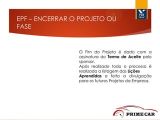 EPF – ENCERRAR O PROJETO OU
FASE

O Fim do Projeto é dado com a
assinatura do Termo de Aceite pelo
sponsor.
Após realizado todo o processo é
realizada a listagem das Lições
Aprendidas e feita a divulgação
para os futuros Projetos da Empresa.

 