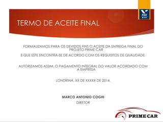 TERMO DE ACEITE FINAL
FORMALIZAMOS PARA OS DEVIDOS FINS O ACEITE DA ENTREGA FINAL DO
PROJETO PRIME CAR
E QUE ESTE ENCONTRA-SE DE ACORDO COM OS REQUISITOS DE QUALIDADE.
AUTORIZAMOS ASSIM, O PAGAMENTO INTEGRAL DO VALOR ACORDADO COM
A EMPRESA
LONDRINA, XX DE XXXXX DE 2014.

MARCO ANTONIO COGHI
DIRETOR

 