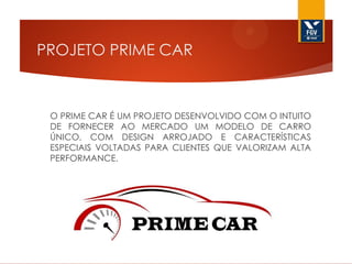 PROJETO PRIME CAR

O PRIME CAR É UM PROJETO DESENVOLVIDO COM O INTUITO
DE FORNECER AO MERCADO UM MODELO DE CARRO
ÚNICO, COM DESIGN ARROJADO E CARACTERÍSTICAS
ESPECIAIS VOLTADAS PARA CLIENTES QUE VALORIZAM ALTA
PERFORMANCE.

 